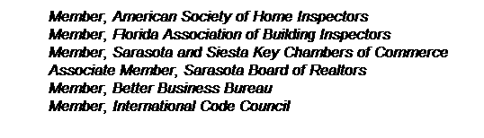 Text Box: Member, American Society of Home Inspectors
Member, Florida Association of Building Inspectors
Member, Sarasota and Siesta Key Chambers of Commerce 
Associate Member, Sarasota Board of Realtors
Member, Better Business Bureau
Member, International Code Council 
